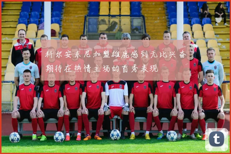 科尔安东尼加盟雄鹿感到无比兴奋期待在热情主场的首秀表现