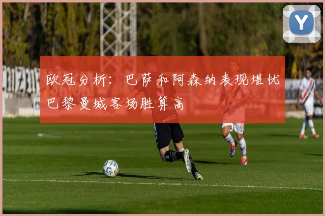 欧冠分析：巴萨和阿森纳表现堪忧巴黎曼城客场胜算高