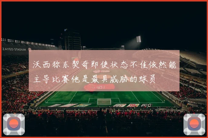沃西称东契奇即使状态不佳依然能主导比赛他是最具威胁的球员