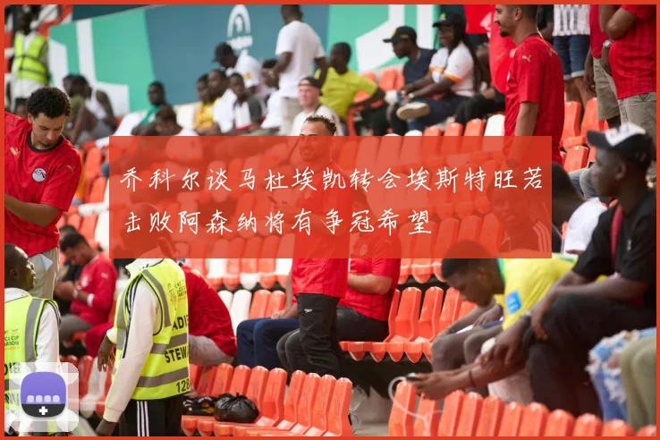 乔科尔谈马杜埃凯转会埃斯特旺若击败阿森纳将有争冠希望
