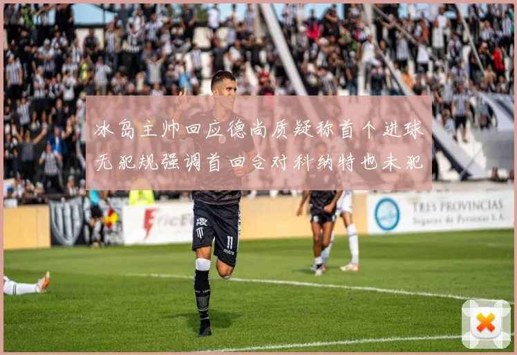 冰岛主帅回应德尚质疑称首个进球无犯规强调首回合对科纳特也未犯规