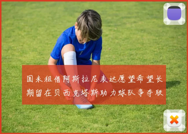 国米租借阿斯拉尼表达愿望希望长期留在贝西克塔斯助力球队争夺联赛冠军