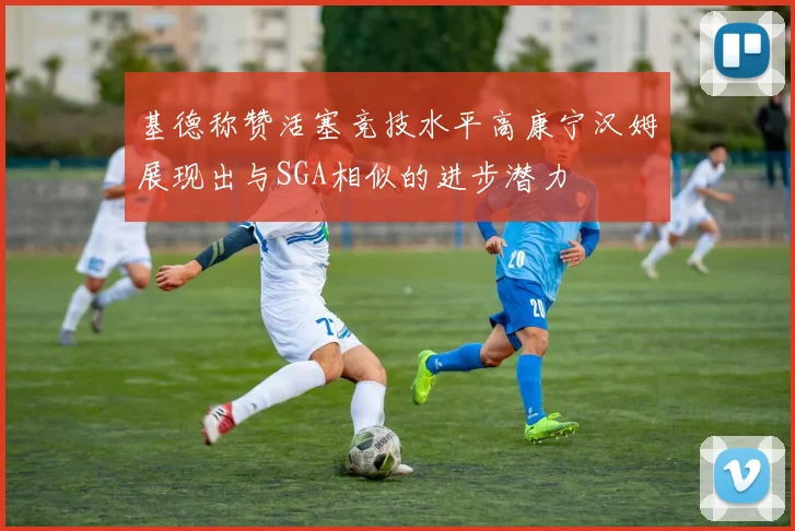 基德称赞活塞竞技水平高康宁汉姆展现出与SGA相似的进步潜力