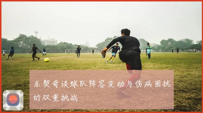 东契奇谈球队阵容变动与伤病困扰的双重挑战