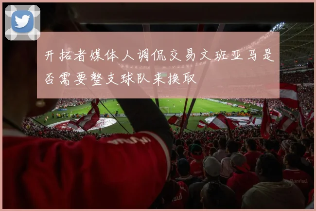 开拓者媒体人调侃交易文班亚马是否需要整支球队来换取