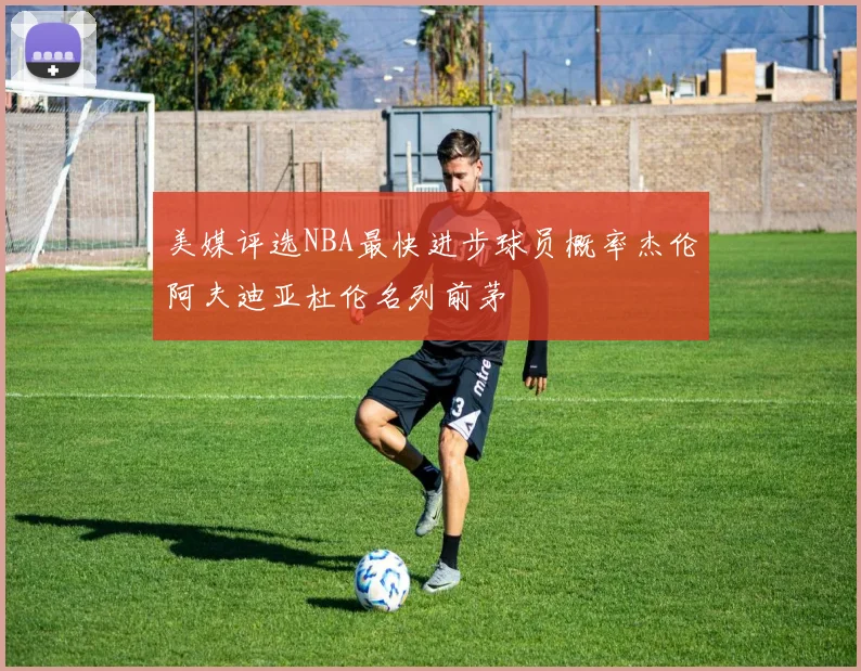 美媒评选NBA最快进步球员概率杰伦阿夫迪亚杜伦名列前茅