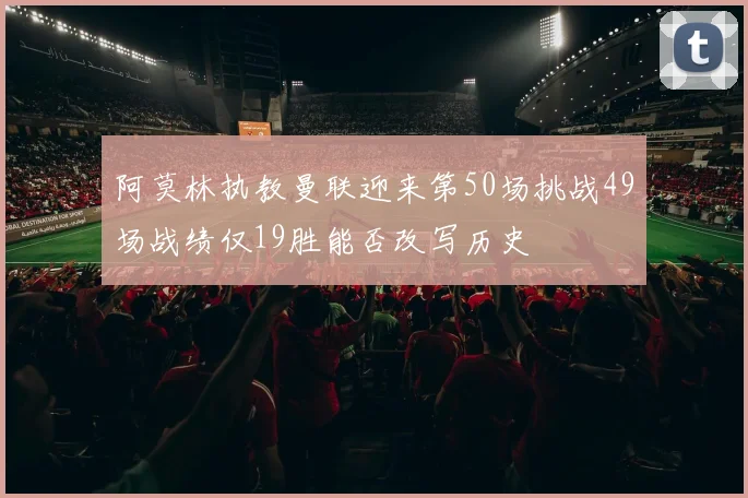 阿莫林执教曼联迎来第50场挑战49场战绩仅19胜能否改写历史