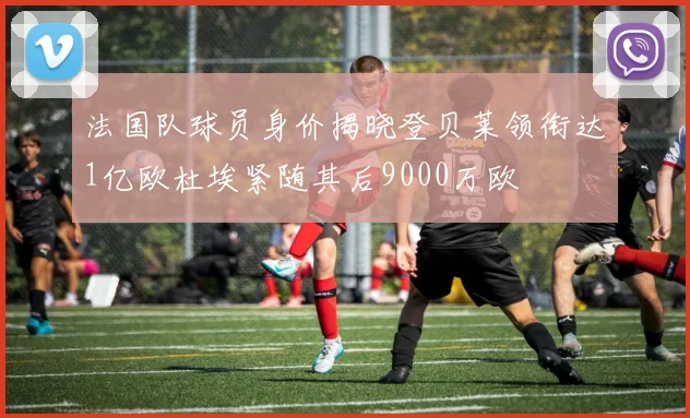法国队球员身价揭晓登贝莱领衔达1亿欧杜埃紧随其后9000万欧