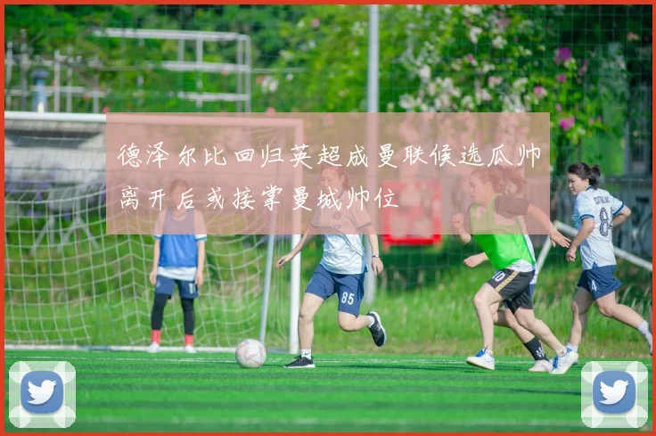 德泽尔比回归英超成曼联候选瓜帅离开后或接掌曼城帅位