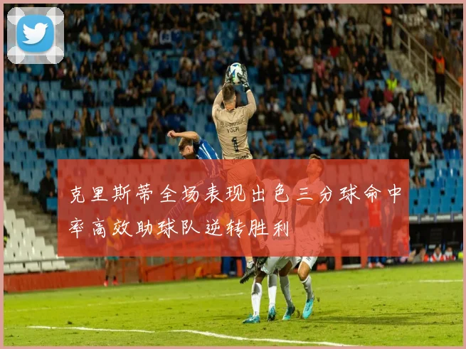 克里斯蒂全场表现出色三分球命中率高效助球队逆转胜利