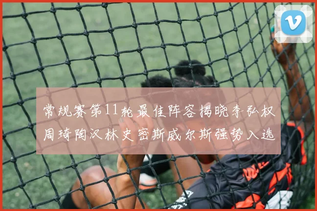 常规赛第11轮最佳阵容揭晓李弘权周琦陶汉林史密斯威尔斯强势入选