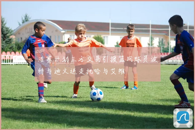 活塞计划三方交易引援篮网球员波特与迪文送走托哈与艾维
