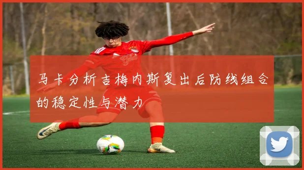 马卡分析吉梅内斯复出后防线组合的稳定性与潜力