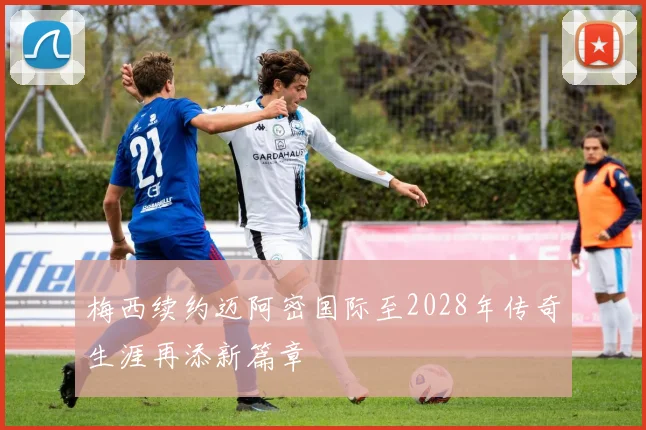 梅西续约迈阿密国际至2028年传奇生涯再添新篇章