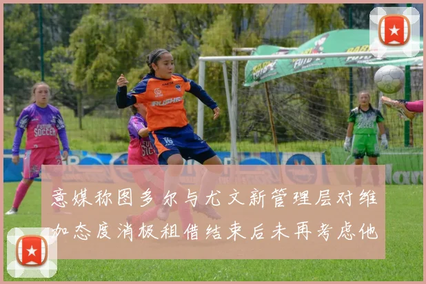 意媒称图多尔与尤文新管理层对维加态度消极租借结束后未再考虑他