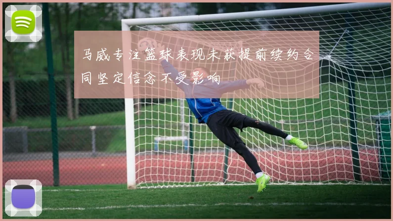 马威专注篮球表现未获提前续约合同坚定信念不受影响