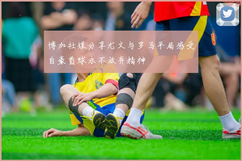 博加社媒分享尤文与罗马平局感受自豪首球永不放弃精神