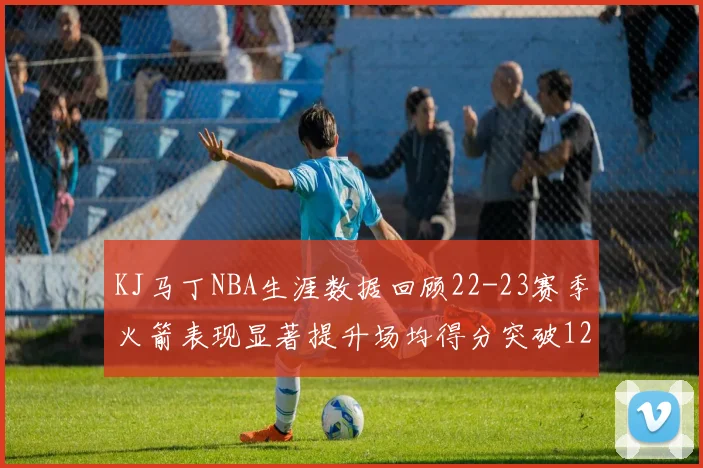 KJ马丁NBA生涯数据回顾22-23赛季火箭表现显著提升场均得分突破12分