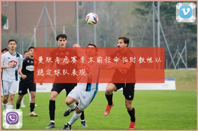 曼联考虑赛季末前任命临时教练以稳定球队表现