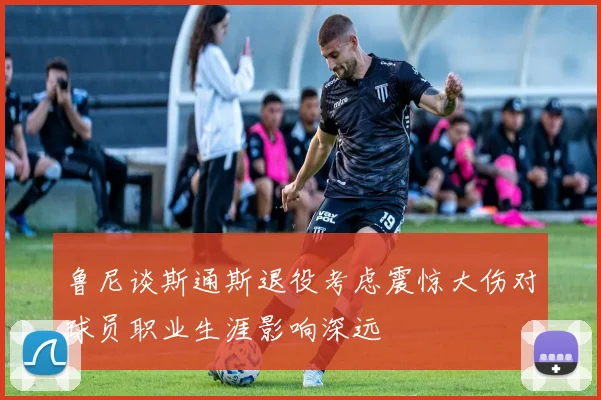 鲁尼谈斯通斯退役考虑震惊大伤对球员职业生涯影响深远
