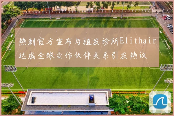 热刺官方宣布与植发诊所Elithair达成全球合作伙伴关系引发热议