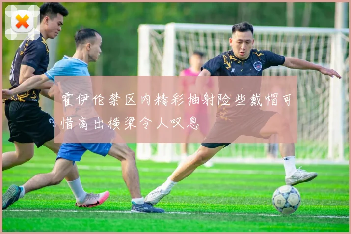 霍伊伦禁区内精彩抽射险些戴帽可惜高出横梁令人叹息