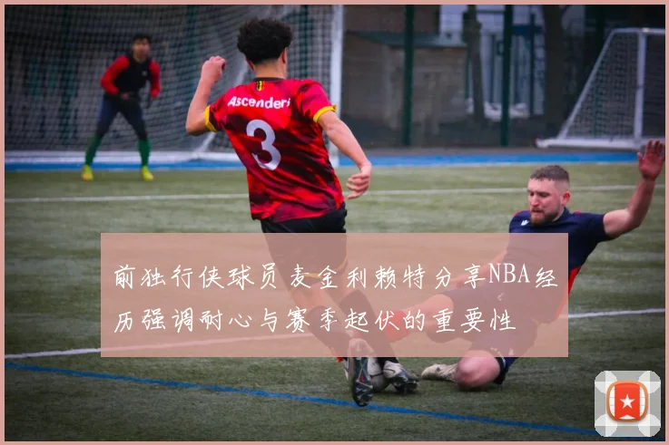 前独行侠球员麦金利赖特分享NBA经历强调耐心与赛季起伏的重要性