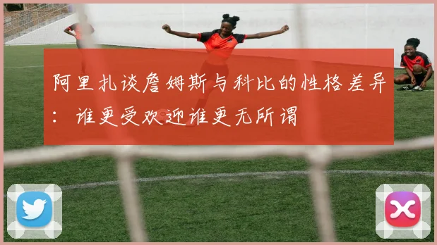 阿里扎谈詹姆斯与科比的性格差异：谁更受欢迎谁更无所谓