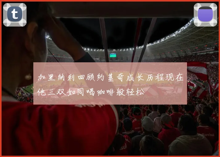 加里纳利回顾约基奇成长历程现在他三双如同喝咖啡般轻松
