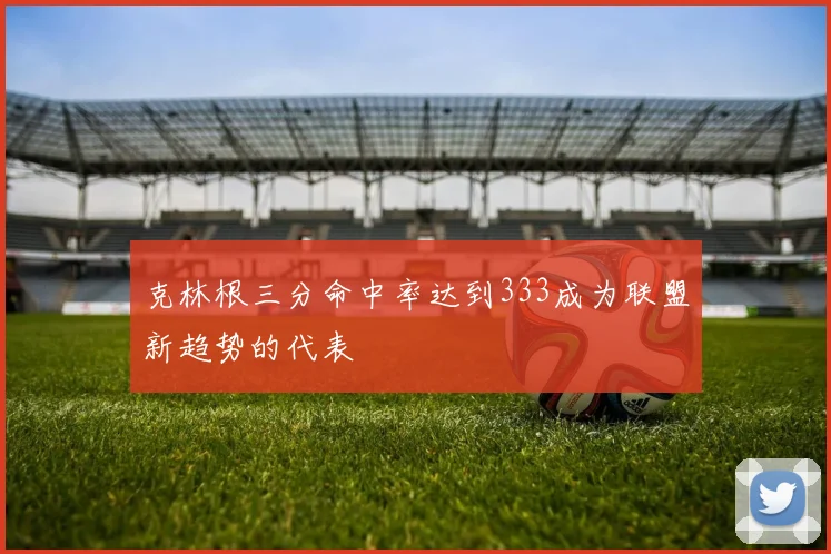 克林根三分命中率达到333成为联盟新趋势的代表