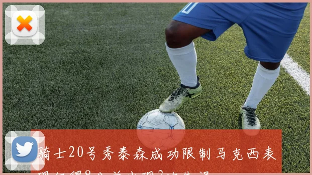 骑士20号秀泰森成功限制马克西表现仅得8分并出现3次失误
