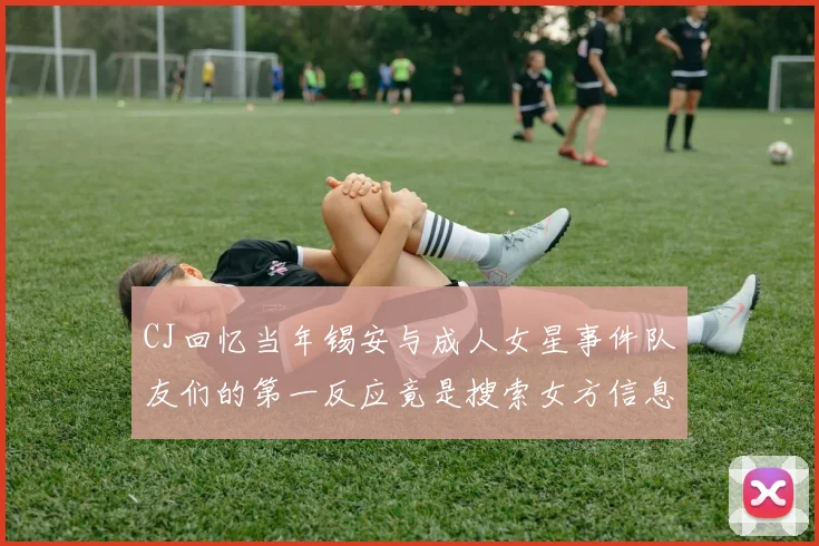 CJ回忆当年锡安与成人女星事件队友们的第一反应竟是搜索女方信息