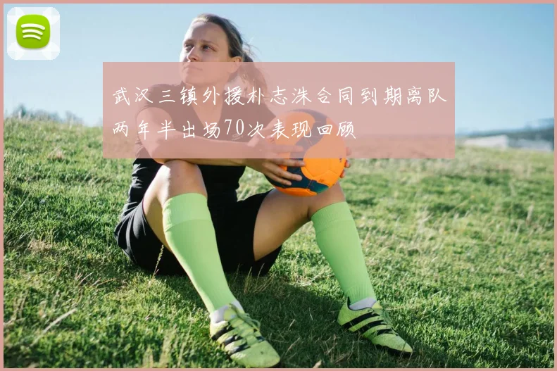 武汉三镇外援朴志洙合同到期离队两年半出场70次表现回顾