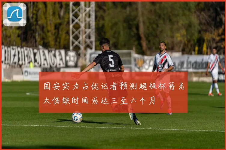 国安实力占优记者预测超级杯蒋光太伤缺时间或达三至六个月