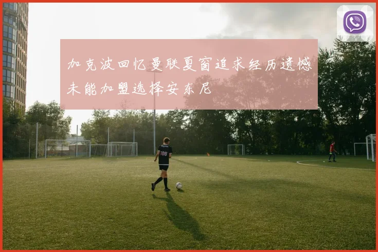 加克波回忆曼联夏窗追求经历遗憾未能加盟选择安东尼