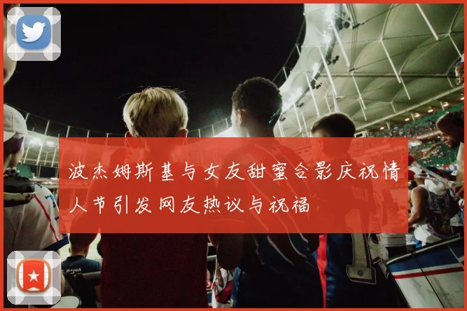 波杰姆斯基与女友甜蜜合影庆祝情人节引发网友热议与祝福