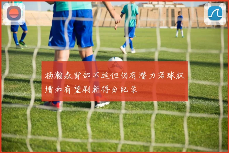 杨瀚森背部不适但仍有潜力若球权增加有望刷新得分纪录
